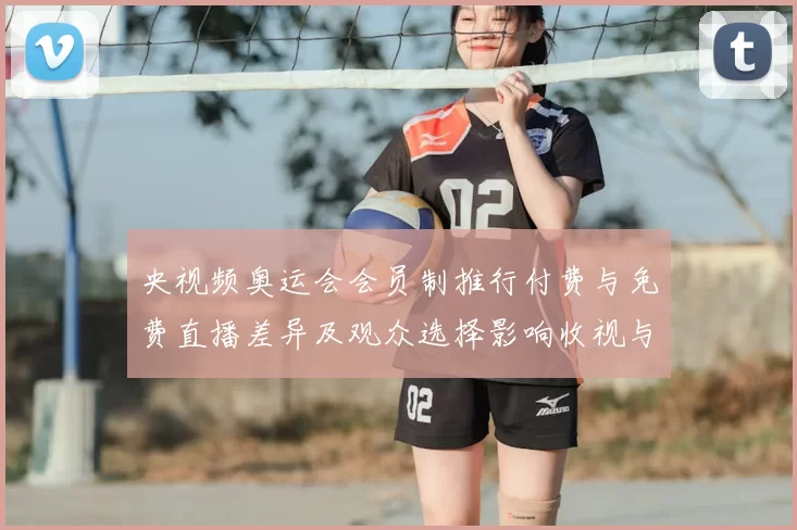 央视频奥运会会员制推行付费与免费直播差异及观众选择影响收视与权益