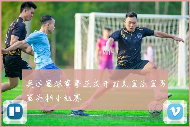 奥运篮球赛事正式开打美国法国男篮亮相小组赛