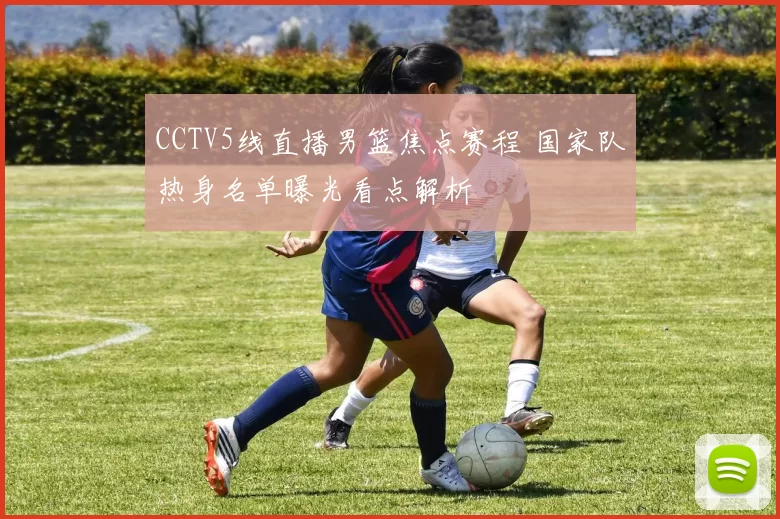 CCTV5线直播男篮焦点赛程 国家队热身名单曝光看点解析