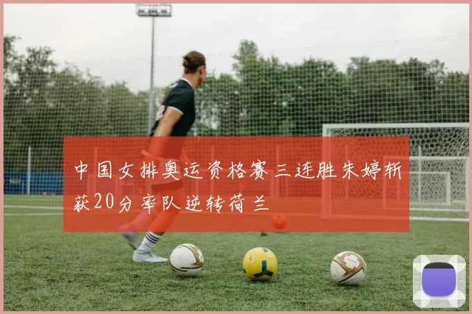 中国女排奥运资格赛三连胜朱婷斩获20分率队逆转荷兰