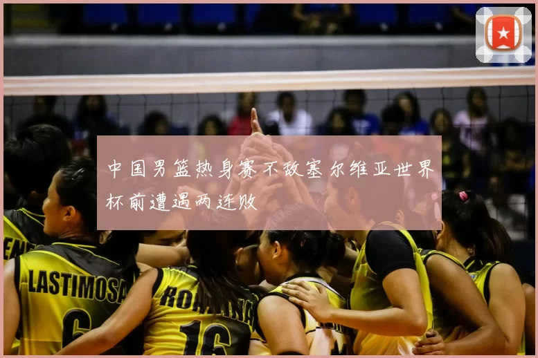 中国男篮热身赛不敌塞尔维亚世界杯前遭遇两连败