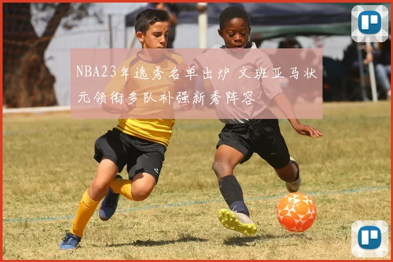 NBA23年选秀名单出炉 文班亚马状元领衔多队补强新秀阵容