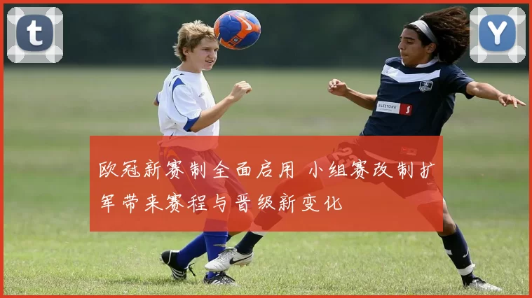 欧冠新赛制全面启用 小组赛改制扩军带来赛程与晋级新变化