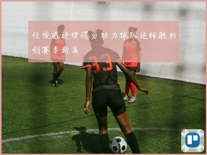 任俊威连续得分助力球队逆转胜利创赛季新高