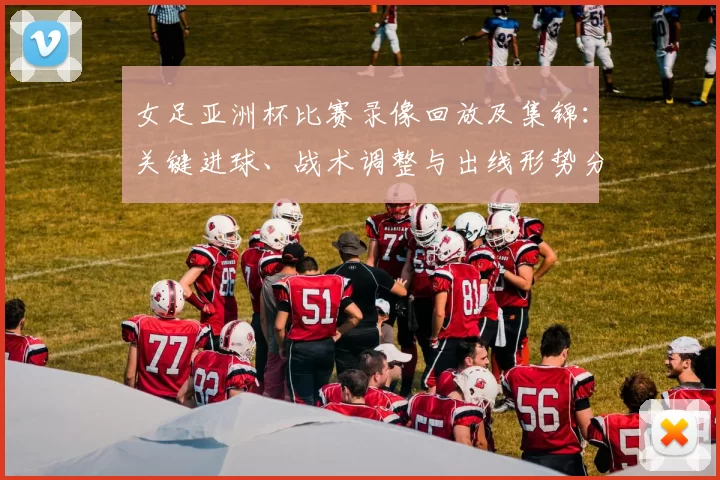 女足亚洲杯比赛录像回放及集锦：关键进球、战术调整与出线形势分析