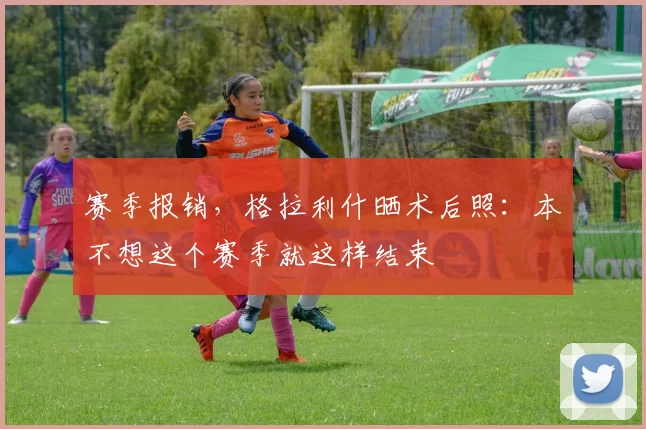 赛季报销,格拉利什晒术后照:本不想这个赛季就这样结束