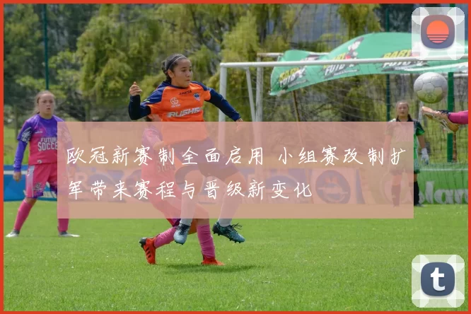 欧冠新赛制全面启用 小组赛改制扩军带来赛程与晋级新变化