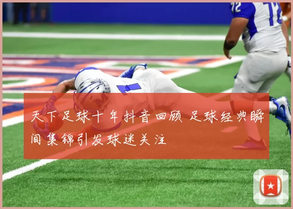 天下足球十年抖音回顾 足球经典瞬间集锦引发球迷关注