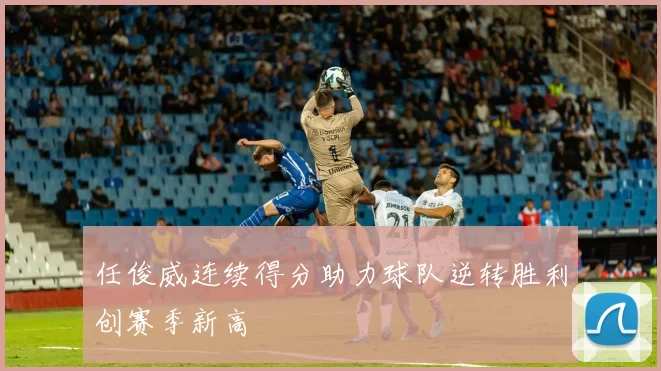 任俊威连续得分助力球队逆转胜利创赛季新高