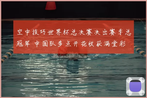 空中技巧世界杯总决赛决出赛季总冠军 中国队多点开花收获满堂彩