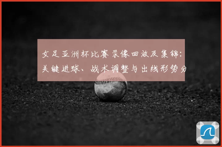 女足亚洲杯比赛录像回放及集锦：关键进球、战术调整与出线形势分析