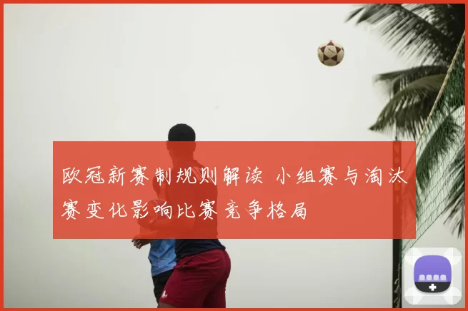 欧冠新赛制规则解读 小组赛与淘汰赛变化影响比赛竞争格局