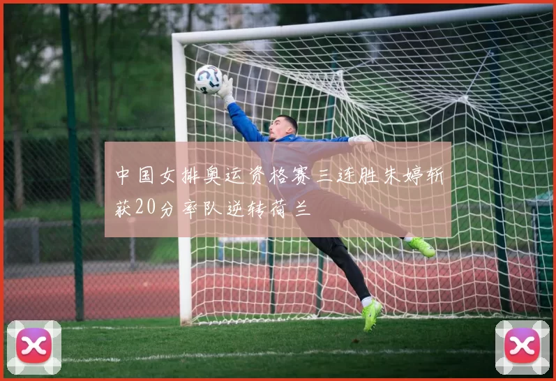 中国女排奥运资格赛三连胜朱婷斩获20分率队逆转荷兰