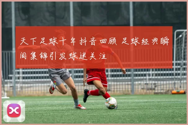 天下足球十年抖音回顾 足球经典瞬间集锦引发球迷关注