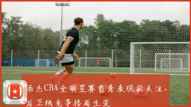 汤杰CBA全明星赛首秀表现获关注，后卫线竞争格局生变