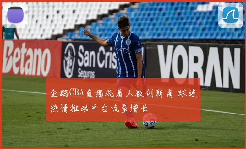 企鹅CBA直播观看人数创新高 球迷热情推动平台流量增长