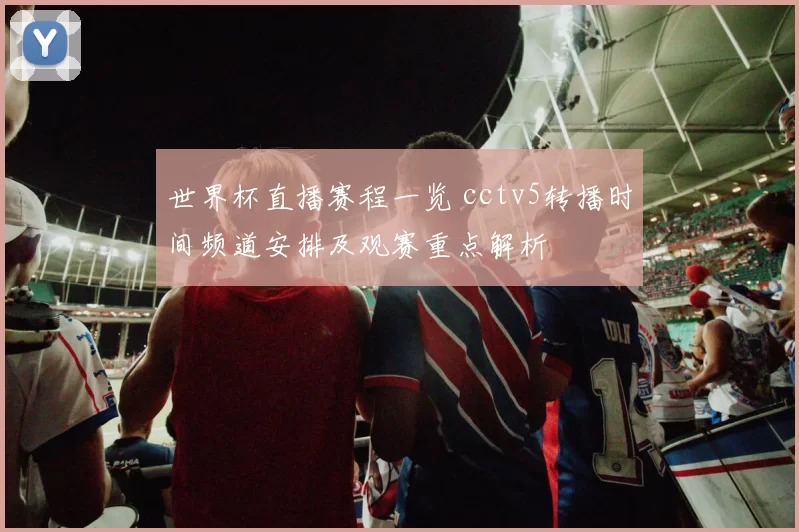 世界杯直播赛程一览 cctv5转播时间频道安排及观赛重点解析