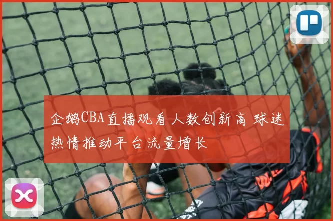 企鹅CBA直播观看人数创新高 球迷热情推动平台流量增长