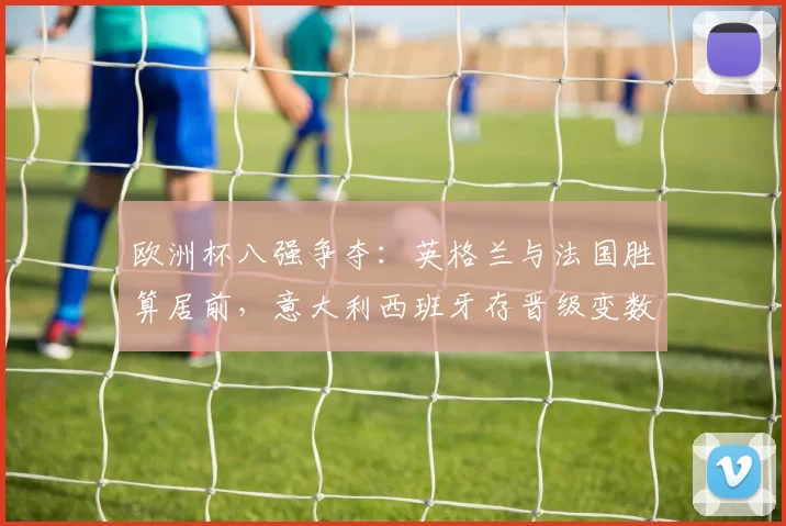 欧洲杯八强争夺：英格兰与法国胜算居前，意大利西班牙存晋级变数