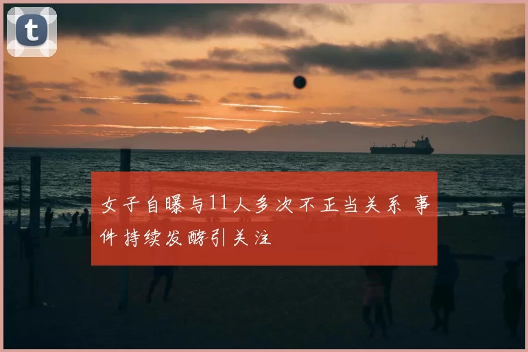 女子自曝与11人多次不正当关系 事件持续发酵引关注