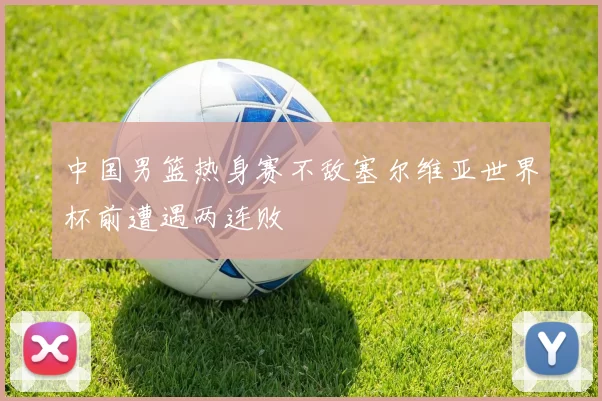 中国男篮热身赛不敌塞尔维亚世界杯前遭遇两连败