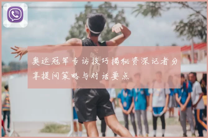 奥运冠军专访技巧揭秘资深记者分享提问策略与对话要点