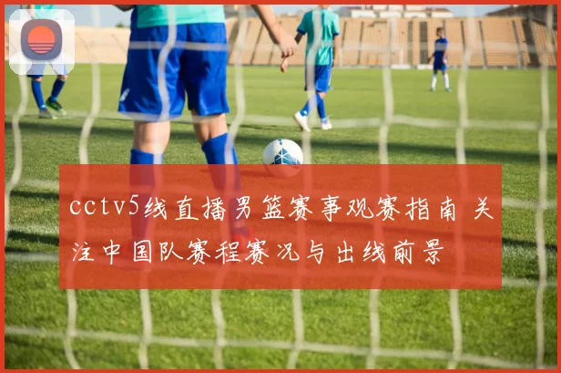 cctv5线直播男篮赛事观赛指南 关注中国队赛程赛况与出线前景