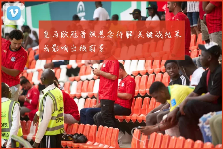 皇马欧冠晋级悬念待解 关键战结果或影响出线前景