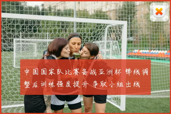 中国国家队比赛备战亚洲杯 锋线调整后训练强度提升 争取小组出线