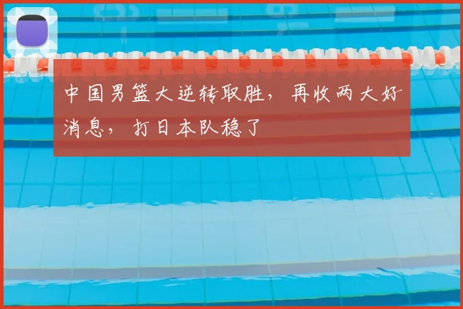 中国男篮大逆转取胜，再收两大好消息，打日本队稳了