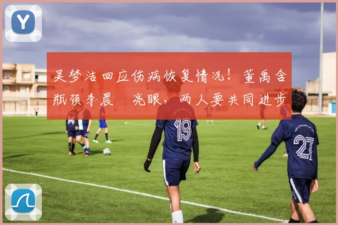 吴梦洁回应伤病恢复情况!董禹含瓶颈李晨瑄亮眼,两人要共同进步