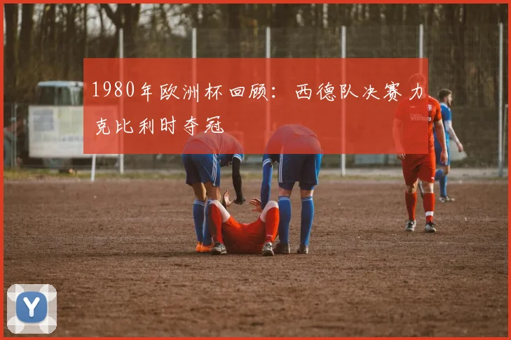 1980年欧洲杯回顾:西德队决赛力克比利时夺冠