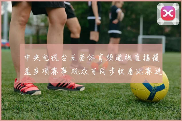 中央电视台五套体育频道线直播覆盖多项赛事 观众可同步收看比赛进程