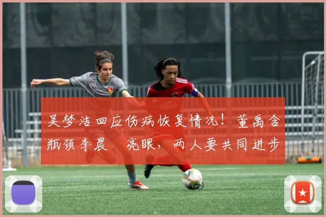 吴梦洁回应伤病恢复情况!董禹含瓶颈李晨瑄亮眼,两人要共同进步