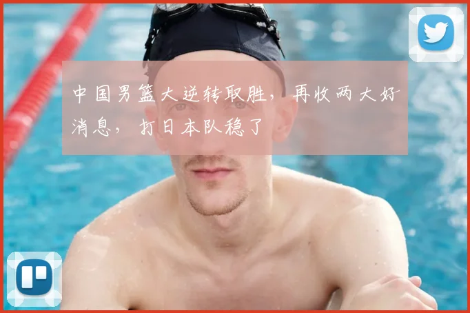 中国男篮大逆转取胜，再收两大好消息，打日本队稳了